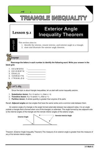 3 ǁ Math 8
Rearrange the letters in each number to identify the following word. Write your answer in the
blank grid.
1. E E U M S R A - __________________
2. E E I O R R T X - __________________
3. E N A L G - __________________
4. I E R R O I T N - __________________
5. I T R A N L E G - __________________
Since the topic is about triangle inequalities, let us start with some inequality axioms:
1. Substitution Axiom: if a > b and a = c, then c > b
2. Transitive Axiom: if a > b and b > c, then a > c
3. Partition Axiom: A whole quantity is greater than anyone of its parts
Recall: Adjacent angles are two angles that have the same vertex and a common side between them.
An exterior angle of a triangle is the angle formed externally between two adjacent sides. It is an angle
outside a triangle that is formed when one of the triangle’s is extended. The angle formed by two adjacent side
is the internal angles of the triangle are the remote interior angles of the exterior angle.
Theorem: (Exterior Angle Inequality Theorem) The measure of an exterior angle is greater than the measure of
any of its remote interior angles.
Lesson 9.1
This section aims to:
1. Identify the interior, remote interior, and exterior angle in a triangle.
2. state and illustrate the exterior angle theorem.
G
O
A
L
S
Chapter 9
Exterior Angle
Engage
yourself
Let’s dig
deeper
Remote Interior Angle
 