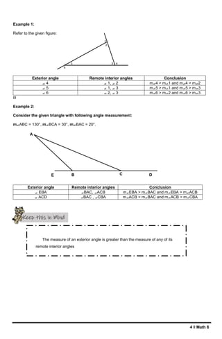 4 ǁ Math 8
A
E B C D
1
2
3
6
5
4
Example 1:
Refer to the given figure:
Exterior angle Remote interior angles Conclusion
⦟ 4 ⦟ 1, ⦟ 2 m⦟4 > m⦟1 and m⦟4 > m⦟2
⦟ 5 ⦟ 1, ⦟ 3 m⦟5 > m⦟1 and m⦟5 > m⦟3
⦟ 6 ⦟ 2, ⦟ 3 m⦟6 > m⦟2 and m⦟6 > m⦟3
B
Example 2:
Consider the given triangle with following angle measurement:
m⦟ABC = 130°, m⦟BCA = 30°, m⦟BAC = 20°.
Exterior angle Remote interior angles Conclusion
⦟ EBA ⦟BAC, ⦟ACB m⦟EBA > m⦟BAC and m⦟EBA > m⦟ACB
⦟ ACD ⦟BAC , ⦟CBA m⦟ACB > m⦟BAC and m⦟ACB > m⦟CBA
Keep this in Mind
The measure of an exterior angle is greater than the measure of any of its
remote interior angles
 