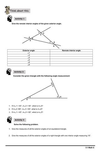 5 ǁ Math 8
4
6
5
1
2
3
7 8
9
1
6
2
5
3 4
Give the remote interior angles of the given exterior angle.
Exterior angle Remote interior angle
⦟1
⦟3
⦟4
⦟5
⦟8
⦟9
Consider the given triangle with the following angle measurement:
1. If m⦟1 = 40°, m⦟3 = 55°, what is m⦟5?
2. If m⦟2 =90°, m⦟3 = 60°, what is m⦟6?
3. If m⦟1 = 45°, m⦟3 = 60°, what is m⦟5?
Solve the following problem.
1. Give the measures of all the exterior angles of an equilateral triangle.
2. Give the measures of all the exterior angles of a right triangle with one interior angle measuring 18°.
Think about this
Activity 1
Activity 2
Activity 3
 