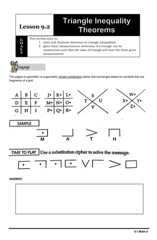 6 ǁ Math 8
The pigpen is geometric is a geometric simple substitution cipher that exchanges letters for symbols that are
fragments of a grid.
ANSWER:
Lesson 9.2
This section aims to:
1. state and illustrate theorems on triangle inequalities
2. given three measurements, determine if a triangle can be
constructed such that the sides of triangle will have the three given
measurements
G
O
A
L
S
Engage
yourself
 