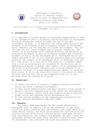 Department of Education
Region VI- Western Visayas
Schools Division of Kabankalan City
Tampalon National High School
School I.D. 302800
Narrative Report in 4th Quarter Nationwide Simultaneous Earthquake Drill
November 14, 2019
I. Introduction
It is important to orient people on earthquake preparedness in order
to be informed of what to do before, during and after an earthquake.
During an earthquake, school children are one of the most
vulnerable. As such, it is important for school administrators and
teachers to be informed on how to properly conduct an earthquake
drill. Teachers are the ones who will guide the students. They are
the ones who will teach students how to protect themselves. The
conduct of an earthquake drill requires planning and designing of
evacuation procedure, as well as orienting teachers and ultimately
students on how to do the earthquake drill. Earthquake drills are
simple and easy to do. It only requires planning ahead and constant
practice! The conduct of an earthquake drill is different from that
of a fire drill. In a fire drill, the sound of a siren/bell means
that a fire is on-going and all occupants of the building are to
immediately evacuate to ensure their safety. In an earthquake drill,
the sound of a siren/bell indicates that a strong shaking is on-
going and the level of ground shaking prevents people to stand and
move around. To do so can cause more injury to the person as debris
can fall and hurt him. One is not supposed to get out of the
building while the shaking is on-going.
II. Objectives:
1. To ensure the safety of parents, students, teachers and staff
during and after a damaging earthquake;
2. To help school administrators and their disaster action groups to
design a specific response plan of the school for earthquakes;
3. To train teachers, school staff and students on how to practice
proper action and response during earthquakes; and
4. To test various elements of the response plan designed by the
School Disaster Management Committee (SDMC)
III. Scenario.
The School DRRM spearheaded the Nationwide Simultaneous
Earthquake Drill at exactly 2:00 in the afternoon. It was held
inside the school premises were the students from Grade seven up to
Grade Twelve, Faculty and Staff participated the said activity. The
activity started while having a second period class when the bell
rung simultaneously. The Students and Teachers who were inside the
classrooms perform the Duck, Cover and hold to protect them. After
the earthquake, they evacuated the place and proceed to an open
 