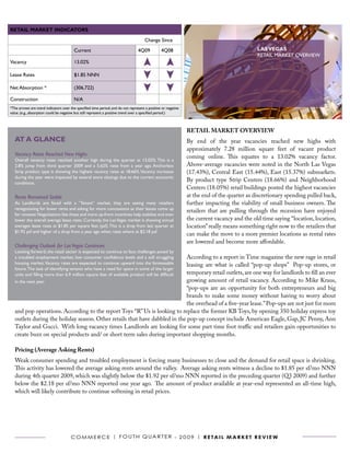 RETAIL MARKET INDICATORS

                                                                                      Change Since

                                        Current                                  4Q09           4Q08                                         LAS VEGAS
                                                                                                                                             RETAIL MARKET OVERVIEW
Vacancy                                 13.02%

Lease Rates                             $1.85 NNN

Net Absorption *                        (306,722)

Construction                            N/A
*The arrows are trend indicators over the specified time period, and do not represent a positive or negative
value. (e.g., absorption could be negative but still represent a positive trend over a specified period.)



                                                                                                               RETAIL MARKET OVERVIEW
   AT A GLANCE                                                                                                 By end of the year vacancies reached new highs with
                                                                                                               approximately 7.28 million square feet of vacant product
   Vacancy Rates Reached New Highs                                                                             coming online. This equates to a 13.02% vacancy factor.
   Overall vacancy rates reached another high during the quarter at 13.02%. This is a
   2.8% jump from third quarter 2009 and a 5.62% raise from a year ago. Anchorless                             Above-average vacancies were noted in the North Las Vegas
   Strip product type is showing the highest vacancy rates at 18.66%. Vacancy increases                        (17.43%), Central East (15.44%), East (15.37%) submarkets.
   during the year were impacted by several store closings due to the current economic
   conditions.
                                                                                                               By product type Strip Centers (18.66%) and Neighborhood
                                                                                                               Centers (18.05%) retail buildings posted the highest vacancies
   Rents Remained Stable                                                                                       at the end of the quarter as discretionary spending pulled back,
   As Landlords are faced with a “Tenant” market, they are seeing many retailers                               further impacting the viability of small business owners. The
   renegotiating for lower rents and asking for more concessions as their leases come up
                                                                                                               retailers that are pulling through the recession have enjoyed
   for renewal. Negotiations like these and more up-front incentives help stabilize and even
   lower the overall average lease rates. Currently, the Las Vegas market is showing annual                    the current vacancy and the old time saying “location, location,
   averages lease rates at $1.85 per square feet (psf). This is a drop from last quarter at                    location” really means something right now to the retailers that
   $1.92 psf and higher of a drop from a year ago when rates where at $2.18 psf.
                                                                                                               can make the move to a more premier locations as rental rates
                                                                                                               are lowered and become more affordable.
   Challenging Outlook for Las Vegas Continues
   Looking forward, the retail sector is expected to continue to face challenges posed by
                                                                             According to a report in Time magazine the new rage in retail
   a troubled employment market, low consumer confidence levels and a still struggling
   housing market. Vacancy rates are expected to continue upward into the foreseeable
                                                                             leasing are what is called “pop-up shops” Pop-up stores, or
   future. The task of identifying tenants who have a need for space in some of the larger
                                                                             temporary retail outlets, are one way for landlords to fill an ever
   units and filling more than 6.9 million square feet of available product will be difficult
   in the next year.                                                         growing amount of retail vacancy. According to Mike Kraus,
                                                                             “pop-ups are an opportunity for both entrepreneurs and big
                                                                             brands to make some money without having to worry about
                                                                             the overhead of a five-year lease.” Pop-ups are not just for mom
   and pop operations. According to the report Toys “R” Us is looking to replace the former KB Toys, by opening 350 holiday express toy
   outlets during the holiday season. Other retails that have dabbled in the pop-up concept include American Eagle, Gap, JC Penny, Ann
   Taylor and Gucci. With long vacancy times Landlords are looking for some part time foot traffic and retailers gain opportunities to
   create buzz on special products and/ or short term sales during important shopping months.

   Pricing (Average Asking Rents)
   Weak consumer spending and troubled employment is forcing many businesses to close and the demand for retail space is shrinking.
   This activity has lowered the average asking rents around the valley. Average asking rents witness a decline to $1.85 per sf/mo NNN
   during 4th quarter 2009, which was slightly below the $1.92 per sf/mo NNN reported in the preceding quarter (Q3 2009) and further
   below the $2.18 per sf/mo NNN reported one year ago. The amount of product available at year-end represented an all-time high,
   which will likely contribute to continue softening in retail prices.




                                      C o m m e r C e | F o U T H Q Ua r T e r - 2 0 0 9 | r e ta i l m a r k e t r e v i e w
 