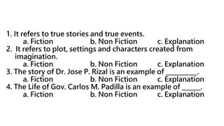 1. It refers to true stories and true events.
a. Fiction b. Non Fiction c. Explanation
2. It refers to plot, settings and characters created from
imagination.
a. Fiction b. Non Fiction c. Explanation
3. The story of Dr. Jose P. Rizal is an example of __________.
a. Fiction b. Non Fiction c. Explanation
4. The Life of Gov. Carlos M. Padilla is an example of ______.
a. Fiction b. Non Fiction c. Explanation
 