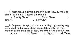 ___1. Anong mas mainam panoorin kung ikaw ay mahilig
sumali sa mga larong pampalakasan?
a. Reality Show b. Game Show c.
Isports d. Komedya
___2. Sa panahon ngayon, mas maraming mga nanay ang
nanonood ng Culinary Show kaysa Balita dahil sa mas
mahilig silang magluto at ito’y maaari nilang pagkakitaan
a. Mali b. Ewan c. Siguro d. Tama
 