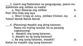 ___3. Gamit ang Padamdam na pangungusap, paano mo
ipakikilala ang Jolibee sa madla?
a. Hoy! Masarap ang Jolibee b.
Psst! Dito bida ang saya
c. Wow! Crispy at Juicy, Jollibee Chicken Joy d.
Yuhoo! Manok Manok Manok
___4. (Patanong) Masakit ang aking katawan.
Paano mo muling isusulat ito sa paraang
nagtatanong?
a. Masakit? ang iyong katawan.
b. Masakit ba ng iyong katawan?
c. Ba ang iyong katawan, masakit? d.
Kailan ba masakit ang iyong katawan?
 
