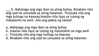 ___5. Mahalaga ang mga ibon sa ating buhay. Kinakain nito
ang uod na umuubos sa ating halaman. Tinutuka nila ang
mga kulisap na kaaway.Inaaliw nila tayo sa tulong ng
matatamis na awit. Ano ang paksa ng talata?
a. Mahalaga ang mga ibon sa ating buhay
b. Inaaliw nila tayo sa tulong ng matatamis na mga awit
c. Tinutuka nila ang mga kulisap na kaaway
d. Kinakain nito ang uod na umuubos sa ating halaman
 