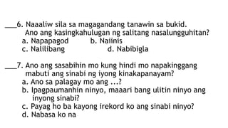 ___6. Naaaliw sila sa magagandang tanawin sa bukid.
Ano ang kasingkahulugan ng salitang nasalungguhitan?
a. Napapagod b. Naiinis
c. Nalilibang d. Nabibigla
___7. Ano ang sasabihin mo kung hindi mo napakinggang
mabuti ang sinabi ng iyong kinakapanayam?
a. Ano sa palagay mo ang ...?
b. Ipagpaumanhin ninyo, maaari bang ulitin ninyo ang
inyong sinabi?
c. Payag ho ba kayong irekord ko ang sinabi ninyo?
d. Nabasa ko na
 