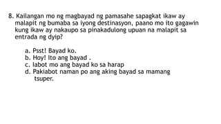 8. Kailangan mo ng magbayad ng pamasahe sapagkat ikaw ay
malapit ng bumaba sa iyong destinasyon, paano mo ito gagawin
kung ikaw ay nakaupo sa pinakadulong upuan na malapit sa
entrada ng dyip?
a. Psst! Bayad ko.
b. Hoy! Ito ang bayad .
c. Iabot mo ang bayad ko sa harap
d. Pakiabot naman po ang aking bayad sa mamang
tsuper.
 