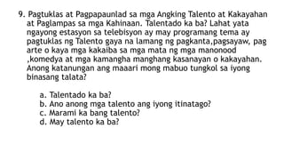 9. Pagtuklas at Pagpapaunlad sa mga Angking Talento at Kakayahan
at Paglampas sa mga Kahinaan. Talentado ka ba? Lahat yata
ngayong estasyon sa telebisyon ay may programang tema ay
pagtuklas ng Talento gaya na lamang ng pagkanta,pagsayaw, pag
arte o kaya mga kakaiba sa mga mata ng mga manonood
,komedya at mga kamangha manghang kasanayan o kakayahan.
Anong katanungan ang maaari mong mabuo tungkol sa iyong
binasang talata?
a. Talentado ka ba?
b. Ano anong mga talento ang iyong itinatago?
c. Marami ka bang talento?
d. May talento ka ba?
 