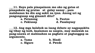 ___11. Kaya pala pinapainom mo ako ng gatas at
pinapakain ng prutas at gulay nanay , para
malabanan ko din ang sakit na iyan. Anong uri ng
pangungusap ang ginamit dito?
a. Patanong b. Pautos
c. Pakiusap d. Pasalaysay
___12. Ang mga kalahok sa isang debate ay nagpapakita
ng tibay ng loob, kaalaman sa usapin, may malawak na
pang-unawa at mahinahon sa pagbato at pagtanggap sa
argumento.
a. Tama b. Hindi
c. Siguro d. Pwede
 