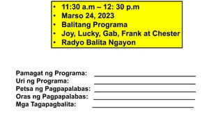 • 11:30 a.m – 12: 30 p.m
• Marso 24, 2023
• Balitang Programa
• Joy, Lucky, Gab, Frank at Chester
• Radyo Balita Ngayon
Pamagat ng Programa: ____________________________
Uri ng Programa: ____________________________
Petsa ng Pagpapalabas: ____________________________
Oras ng Pagpapalabas: ____________________________
Mga Tagapagbalita: ____________________________
 