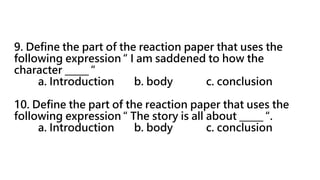 9. Define the part of the reaction paper that uses the
following expression “ I am saddened to how the
character _____ “
a. Introduction b. body c. conclusion
10. Define the part of the reaction paper that uses the
following expression “ The story is all about _____ “.
a. Introduction b. body c. conclusion
 