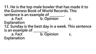 11. He is the top male bowler that has made it to
the Guinness Book of World Records. This
sentence is an example of _________.
a. Fact b. Opinion c.
Explanation
12. Sunday is the best day in a week. This sentence
is an example of _________.
a. Fact b. Opinion c.
Explanation
 