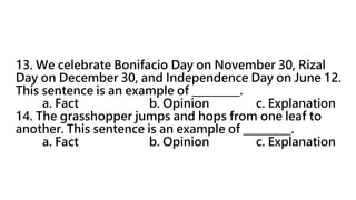 13. We celebrate Bonifacio Day on November 30, Rizal
Day on December 30, and Independence Day on June 12.
This sentence is an example of _________.
a. Fact b. Opinion c. Explanation
14. The grasshopper jumps and hops from one leaf to
another. This sentence is an example of _________.
a. Fact b. Opinion c. Explanation
 