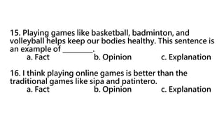 15. Playing games like basketball, badminton, and
volleyball helps keep our bodies healthy. This sentence is
an example of _________.
a. Fact b. Opinion c. Explanation
16. I think playing online games is better than the
traditional games like sipa and patintero.
a. Fact b. Opinion c. Explanation
 