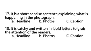 17. It is a short concise sentence explaining what is
happening in the photograph.
a. Headline b. Photos C. Caption
18. It is catchy and written in bold letters to grab
the attention of the readers.
a. Headline b. Photos C. Caption
 