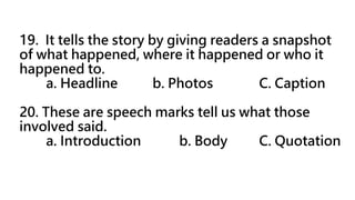 19. It tells the story by giving readers a snapshot
of what happened, where it happened or who it
happened to.
a. Headline b. Photos C. Caption
20. These are speech marks tell us what those
involved said.
a. Introduction b. Body C. Quotation
 