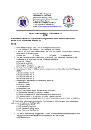 Republic of the Philippines
Department of Education
Region 02 (Cagayan Valley)
Schools Division Office of Isabela
Angadanan East District
DUROC INTEGRATED SCHOOL
Duroc Angadanan Isabela 3307
email: durocintegratedschool@yahoo.com
QUARTER 4 - SUMMATIVE TEST (GRADE 10)
MAPEH
Multiple Choice: Read and analyze the following statement. Write the letter of the correct
answer on the answer sheet provided for.
MUSIC
1. When did Opera began to be a part of the Filipino consciousness?
A. 17th century B. 18th century C. 19th century D. 20th century
2. It is an art and music form in which singers and musicians perform a dramatic work combining
text (called a libretto) and music.
A. Novie play B. Opera C. Poetry D. Spoken words
3. This was premiered at the Zorilla Theater on August 2, 1902. It was later translated by the
Englishman M. W. Loving with the title “The Dreamed Alliance”.
A. Saan Ka Tutungo?
B. Panaginip Lang Pala
C. Sandugong Panaginip
D. Isang Dugo, Isang Lahi, Isang Musika
4. What Executive Order in 1966 contains the establishment of Cultural Center of the Philippines
(CCP)?
A. Executive Order No. 25
B. Executive Order No. 28
C. Executive Order No. 29
D. Executive Order No. 30
5. Who designed the architectural structures of the CCP?
A. Leandro Locsin
B. Lucrecia Kasilag
C. Carlos Francisco
D. Antonio Madrigal
6. Which of the following is NOT a characteristic of an opera?
A. The dialogue is entirely sung and not spoken.
B. The performance entirely uses body movements or pantomime.
C. It is accompanied by an orchestra or smaller musical ensemble.
D. The performance is typically given in an opera house, cultural center, theater or auditorium
7. Which of the following stories featured in Tatlong Kuwento ni Lola Basyang is considered as a
local version of the famous Pied Piper tale?
A. Ang Mahiwagang Biyulin
B. Ang Prinsipe ng Mga Ibon
C. Ang Kapatid ng Tatlong Marya
D. Ang Palasyo ng Mga Dwende
8. This tells of the continuing struggle of the Filipinos to achieve freedom and emancipation from
Spanish colonial rule and was written four years after Noli Me Tangere.
A. El Filibusterismo
 