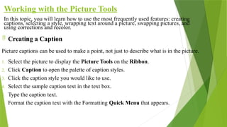 Working with the Picture Tools
In this topic, you will learn how to use the most frequently used features: creating
captions, selecting a style, wrapping text around a picture, swapping pictures, and
using corrections and recolor.
 Creating a Caption
Picture captions can be used to make a point, not just to describe what is in the picture.
1. Select the picture to display the Picture Tools on the Ribbon.
2. Click Caption to open the palette of caption styles.
3. Click the caption style you would like to use.
4. Select the sample caption text in the text box.
5. Type the caption text.
6. Format the caption text with the Formatting Quick Menu that appears.
 