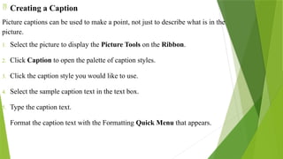  Creating a Caption
Picture captions can be used to make a point, not just to describe what is in the
picture.
1. Select the picture to display the Picture Tools on the Ribbon.
2. Click Caption to open the palette of caption styles.
3. Click the caption style you would like to use.
4. Select the sample caption text in the text box.
5. Type the caption text.
6. Format the caption text with the Formatting Quick Menu that appears.
 