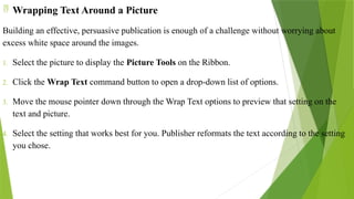  Wrapping Text Around a Picture
Building an effective, persuasive publication is enough of a challenge without worrying about
excess white space around the images.
1. Select the picture to display the Picture Tools on the Ribbon.
2. Click the Wrap Text command button to open a drop-down list of options.
3. Move the mouse pointer down through the Wrap Text options to preview that setting on the
text and picture.
4. Select the setting that works best for you. Publisher reformats the text according to the setting
you chose.
 