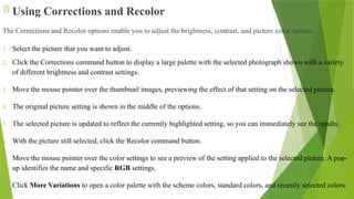  Using Corrections and Recolor
The Corrections and Recolor options enable you to adjust the brightness, contrast, and picture color options.
1. Select the picture that you want to adjust.
2. Click the Corrections command button to display a large palette with the selected photograph shown with a variety
of different brightness and contrast settings.
3. Move the mouse pointer over the thumbnail images, previewing the effect of that setting on the selected picture.
4. The original picture setting is shown in the middle of the options.
5. The selected picture is updated to reflect the currently highlighted setting, so you can immediately see the results.
6. With the picture still selected, click the Recolor command button.
7. Move the mouse pointer over the color settings to see a preview of the setting applied to the selected picture. A pop-
up identifies the name and specific RGB settings.
8. Click More Variations to open a color palette with the scheme colors, standard colors, and recently selected colors.
 