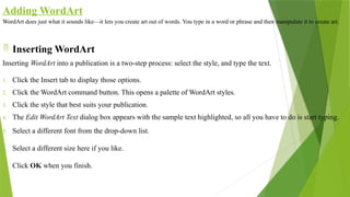 Adding WordArt
WordArt does just what it sounds like—it lets you create art out of words. You type in a word or phrase and then manipulate it to create art.
 Inserting WordArt
Inserting WordArt into a publication is a two-step process: select the style, and type the text.
1. Click the Insert tab to display those options.
2. Click the WordArt command button. This opens a palette of WordArt styles.
3. Click the style that best suits your publication.
4. The Edit WordArt Text dialog box appears with the sample text highlighted, so all you have to do is start typing.
5. Select a different font from the drop-down list.
6. Select a different size here if you like.
7. Click OK when you finish.
 