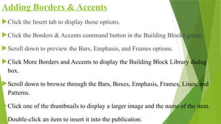 Adding Borders & Accents
Click the Insert tab to display those options.
Click the Borders & Accents command button in the Building Blocks group.
Scroll down to preview the Bars, Emphasis, and Frames options.
Click More Borders and Accents to display the Building Block Library dialog
box.
Scroll down to browse through the Bars, Boxes, Emphasis, Frames, Lines, and
Patterns.
Click one of the thumbnails to display a larger image and the name of the item.
Double-click an item to insert it into the publication.
 