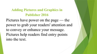 Pictures have power on the page — the
power to grab your readers' attention and
to convey or enhance your message.
Pictures help readers find entry points
into the text.
Adding Pictures and Graphics in
Publisher 2016
 