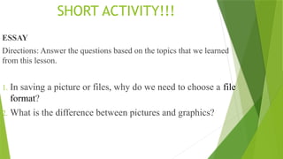 SHORT ACTIVITY!!!
ESSAY
Directions: Answer the questions based on the topics that we learned
from this lesson.
1. In saving a picture or files, why do we need to choose a file
format?
2. What is the difference between pictures and graphics?
 