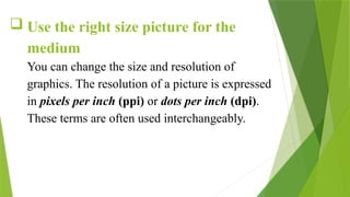  Use the right size picture for the
medium
You can change the size and resolution of
graphics. The resolution of a picture is expressed
in pixels per inch (ppi) or dots per inch (dpi).
These terms are often used interchangeably.
 
