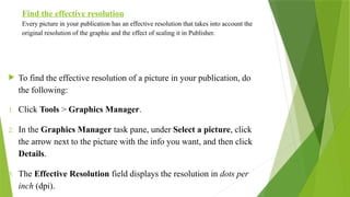 Find the effective resolution
Every picture in your publication has an effective resolution that takes into account the
original resolution of the graphic and the effect of scaling it in Publisher.
 To find the effective resolution of a picture in your publication, do
the following:
1. Click Tools > Graphics Manager.
2. In the Graphics Manager task pane, under Select a picture, click
the arrow next to the picture with the info you want, and then click
Details.
3. The Effective Resolution field displays the resolution in dots per
inch (dpi).
 