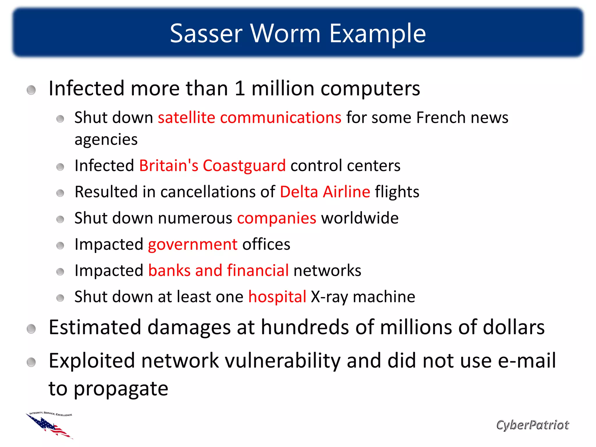 Sasser Worm Example

Infected more than 1 million computers
  Shut down satellite communications for some French news
  agencies
  Infected Britain's Coastguard control centers
  Resulted in cancellations of Delta Airline flights
  Shut down numerous companies worldwide
  Impacted government offices
  Impacted banks and financial networks
  Shut down at least one hospital X-ray machine
Estimated damages at hundreds of millions of dollars
Exploited network vulnerability and did not use e-mail
to propagate
 