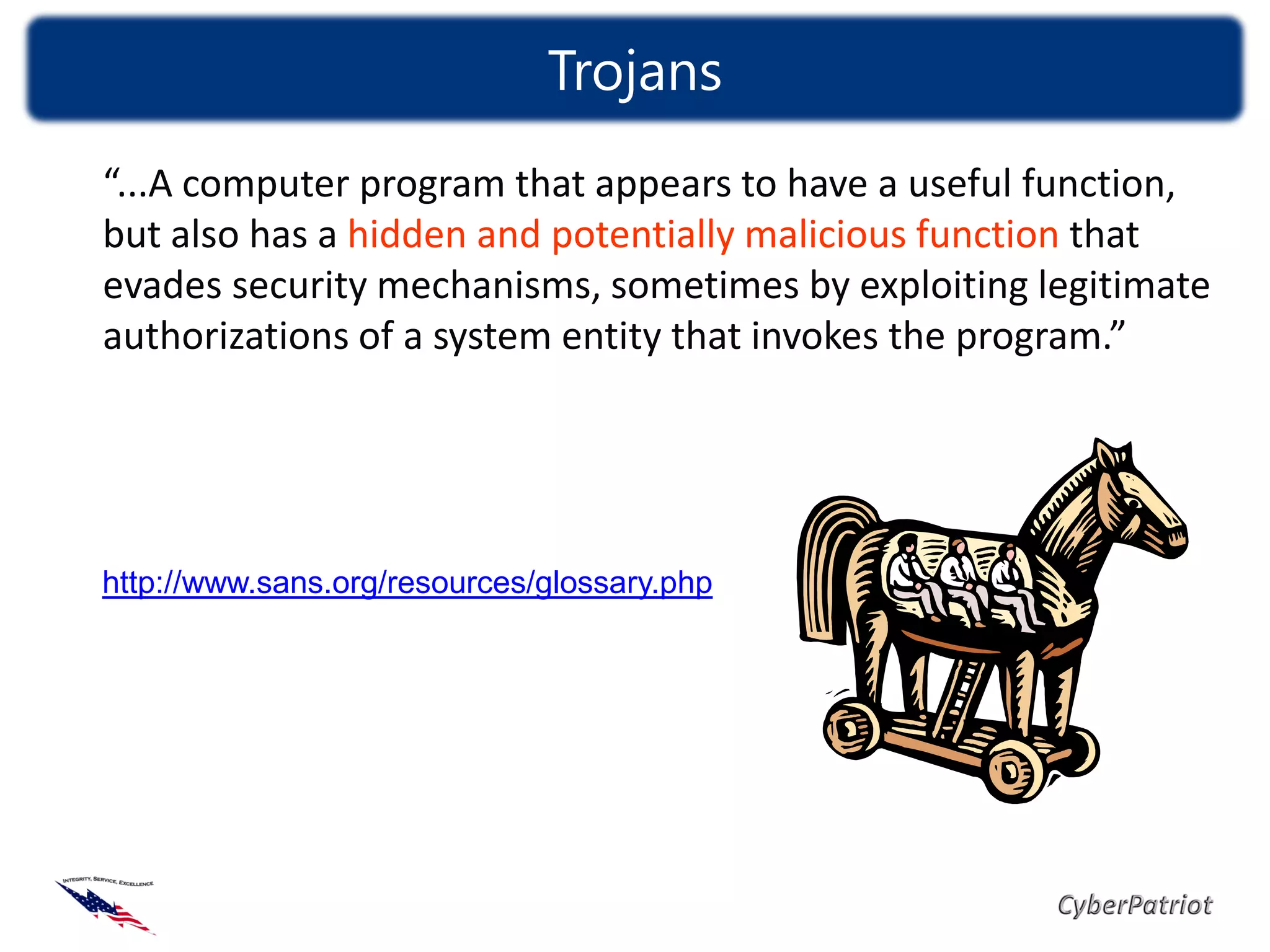 Trojans
“...A computer program that appears to have a useful function,
but also has a hidden and potentially malicious function that
evades security mechanisms, sometimes by exploiting legitimate
authorizations of a system entity that invokes the program.”




http://www.sans.org/resources/glossary.php
 