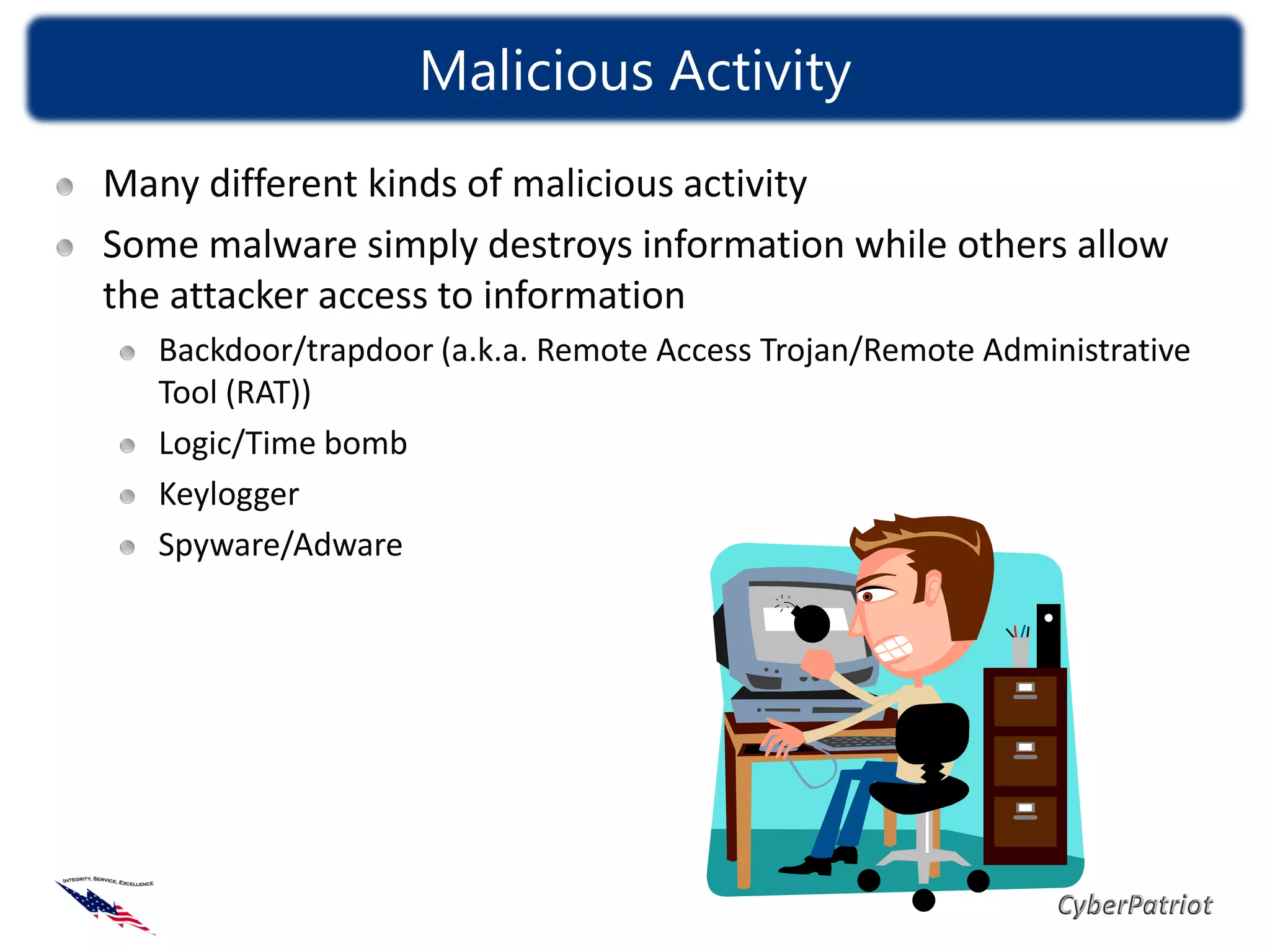 Malicious Activity
Many different kinds of malicious activity
Some malware simply destroys information while others allow
the attacker access to information
   Backdoor/trapdoor (a.k.a. Remote Access Trojan/Remote Administrative
   Tool (RAT))
   Logic/Time bomb
   Keylogger
   Spyware/Adware
 