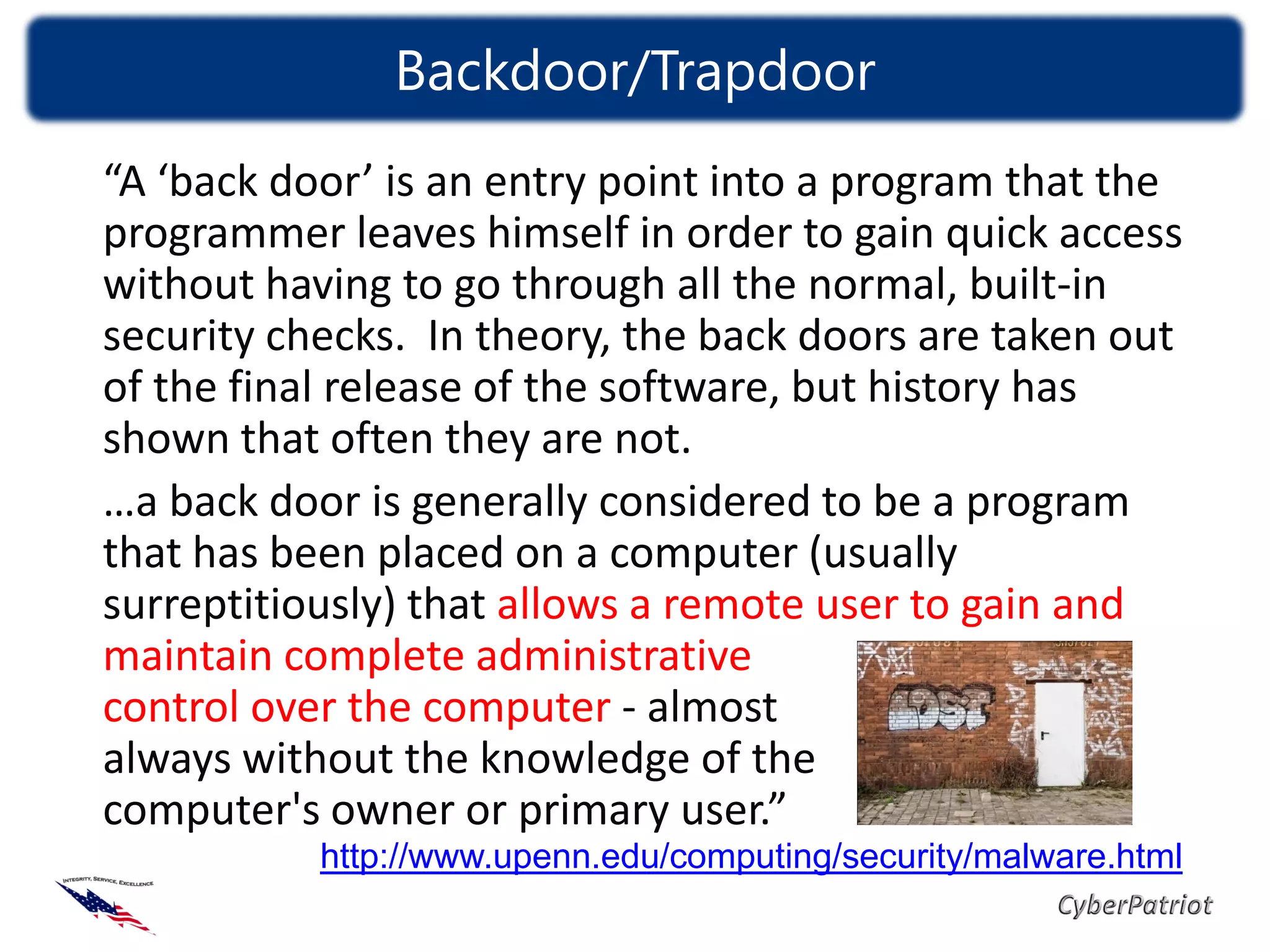 Backdoor/Trapdoor
“A ‘back door’ is an entry point into a program that the
programmer leaves himself in order to gain quick access
without having to go through all the normal, built-in
security checks. In theory, the back doors are taken out
of the final release of the software, but history has
shown that often they are not.
…a back door is generally considered to be a program
that has been placed on a computer (usually
surreptitiously) that allows a remote user to gain and
maintain complete administrative
control over the computer - almost
always without the knowledge of the
computer's owner or primary user.”
           http://www.upenn.edu/computing/security/malware.html
 