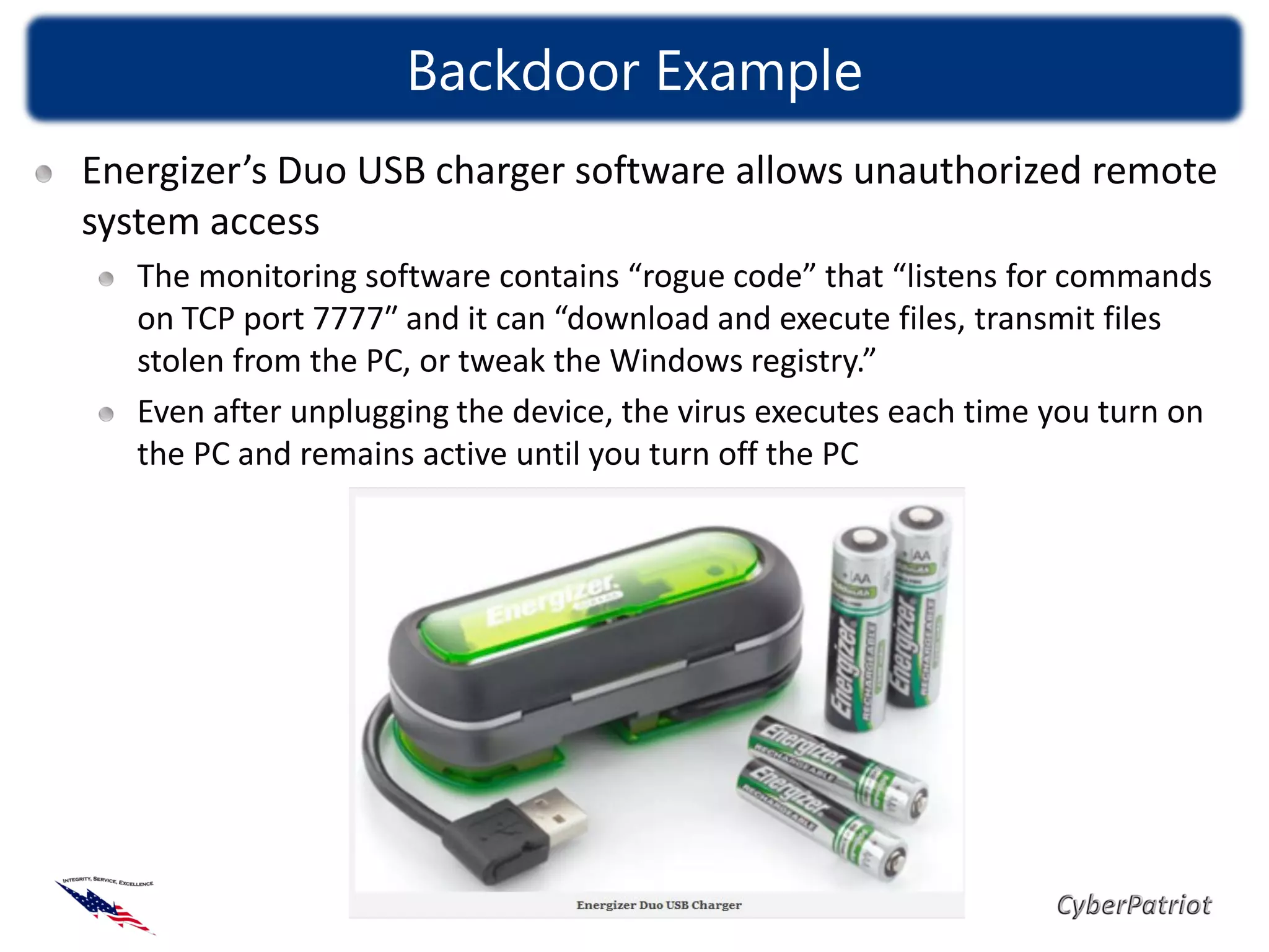 Backdoor Example
Energizer’s Duo USB charger software allows unauthorized remote
system access
   The monitoring software contains “rogue code” that “listens for commands
   on TCP port 7777″ and it can “download and execute files, transmit files
   stolen from the PC, or tweak the Windows registry.”
   Even after unplugging the device, the virus executes each time you turn on
   the PC and remains active until you turn off the PC
 