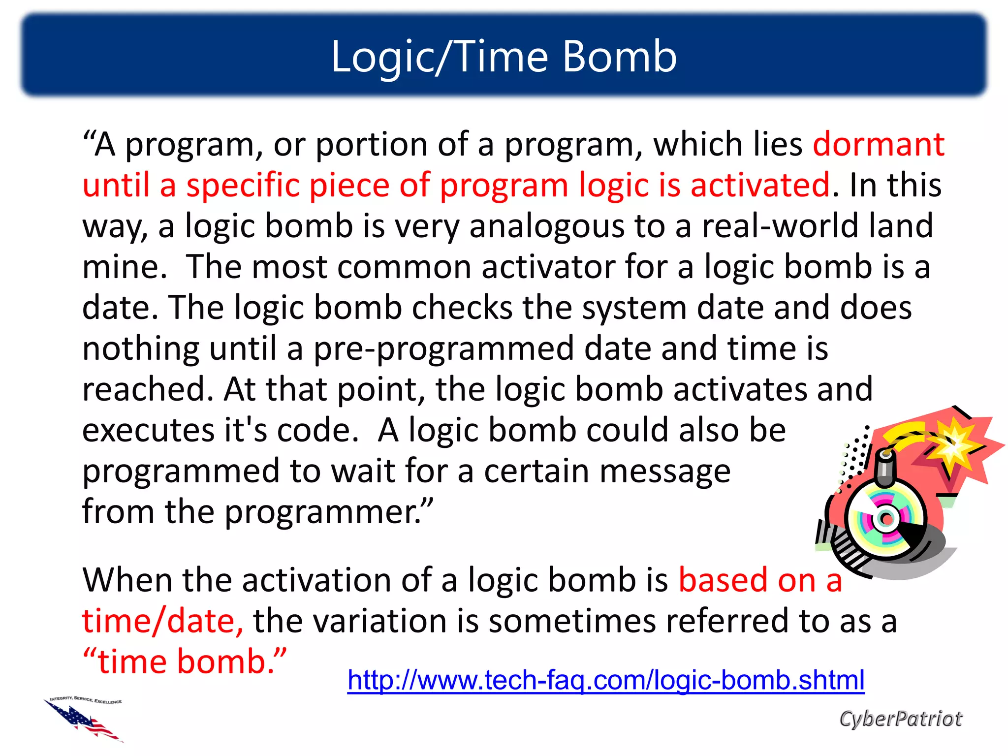 Logic/Time Bomb
“A program, or portion of a program, which lies dormant
until a specific piece of program logic is activated. In this
way, a logic bomb is very analogous to a real-world land
mine. The most common activator for a logic bomb is a
date. The logic bomb checks the system date and does
nothing until a pre-programmed date and time is
reached. At that point, the logic bomb activates and
executes it's code. A logic bomb could also be
programmed to wait for a certain message
from the programmer.”
When the activation of a logic bomb is based on a
time/date, the variation is sometimes referred to as a
“time bomb.”     http://www.tech-faq.com/logic-bomb.shtml
 