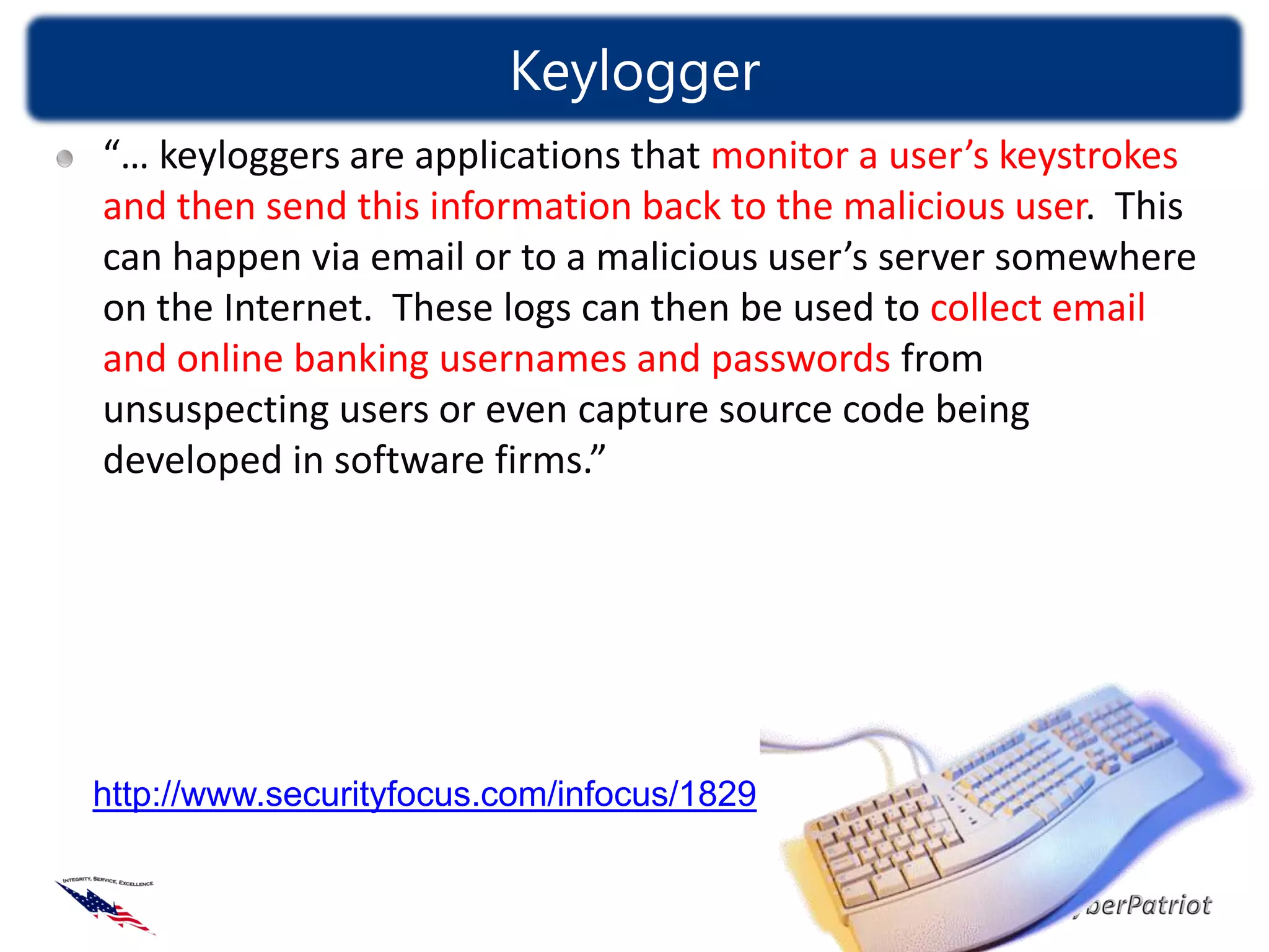 Keylogger
“… keyloggers are applications that monitor a user’s keystrokes
and then send this information back to the malicious user. This
can happen via email or to a malicious user’s server somewhere
on the Internet. These logs can then be used to collect email
and online banking usernames and passwords from
unsuspecting users or even capture source code being
developed in software firms.”




http://www.securityfocus.com/infocus/1829
 