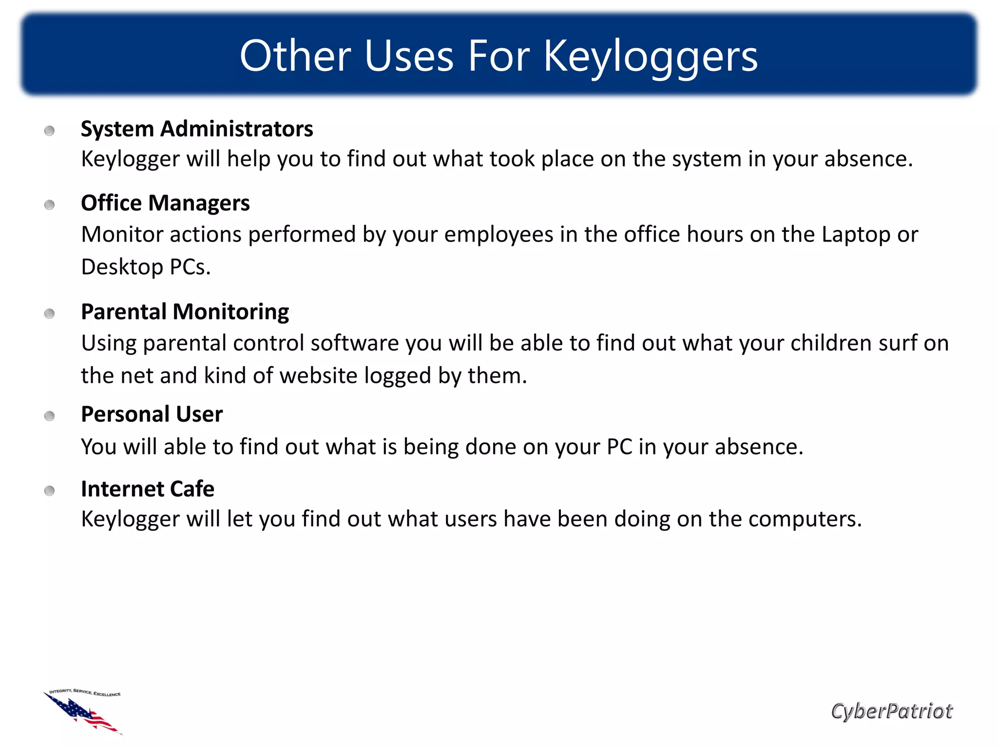 Other Uses For Keyloggers
System Administrators
Keylogger will help you to find out what took place on the system in your absence.
Office Managers
Monitor actions performed by your employees in the office hours on the Laptop or
Desktop PCs.
Parental Monitoring
Using parental control software you will be able to find out what your children surf on
the net and kind of website logged by them.
Personal User
You will able to find out what is being done on your PC in your absence.
Internet Cafe
Keylogger will let you find out what users have been doing on the computers.
 