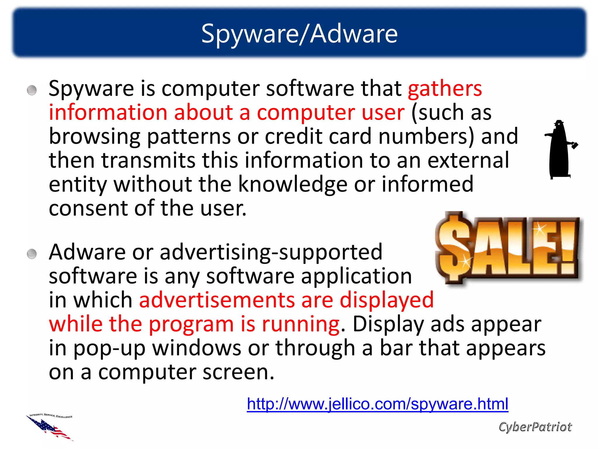 Spyware/Adware

Spyware is computer software that gathers
information about a computer user (such as
browsing patterns or credit card numbers) and
then transmits this information to an external
entity without the knowledge or informed
consent of the user.
Adware or advertising-supported
software is any software application
in which advertisements are displayed
while the program is running. Display ads appear
in pop-up windows or through a bar that appears
on a computer screen.
                   http://www.jellico.com/spyware.html
 