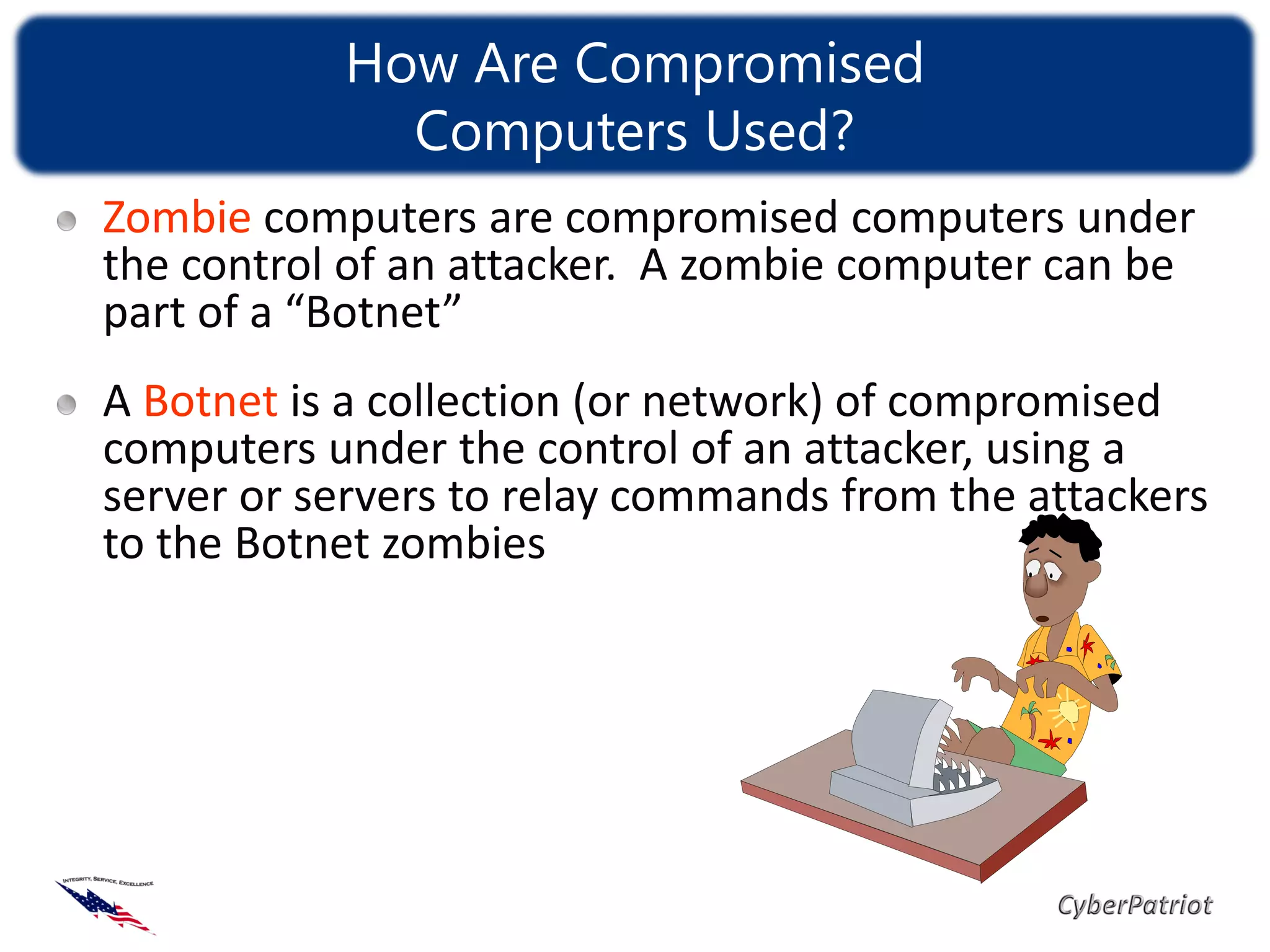How Are Compromised
             Computers Used?
Zombie computers are compromised computers under
the control of an attacker. A zombie computer can be
part of a “Botnet”
A Botnet is a collection (or network) of compromised
computers under the control of an attacker, using a
server or servers to relay commands from the attackers
to the Botnet zombies
 