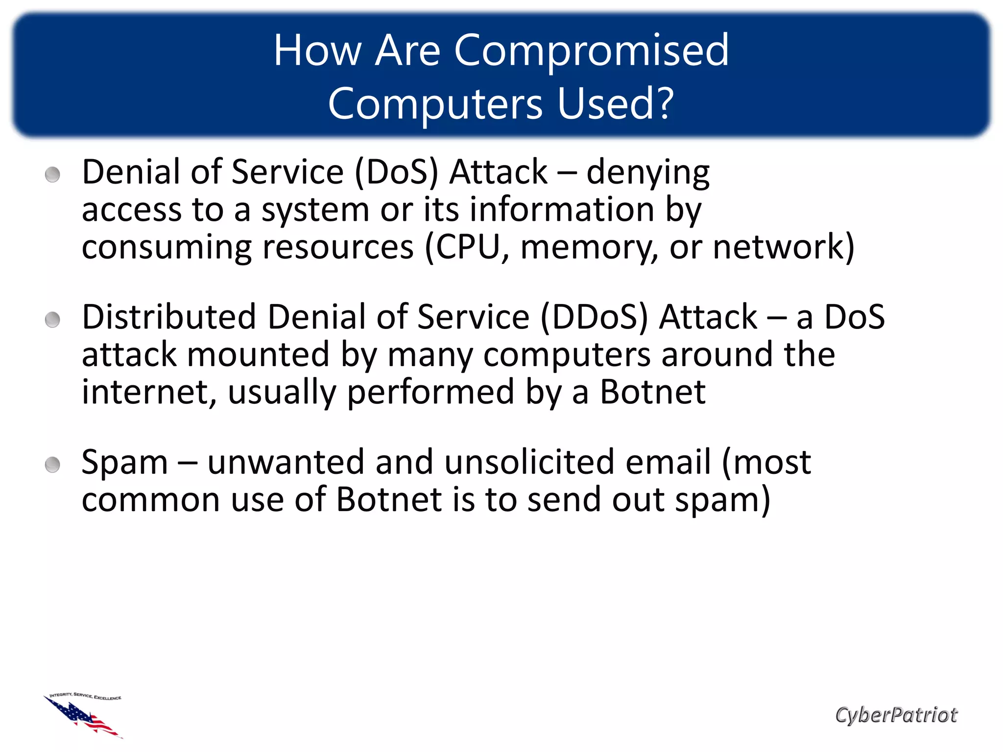 How Are Compromised
              Computers Used?
Denial of Service (DoS) Attack – denying
access to a system or its information by
consuming resources (CPU, memory, or network)
Distributed Denial of Service (DDoS) Attack – a DoS
attack mounted by many computers around the
internet, usually performed by a Botnet
Spam – unwanted and unsolicited email (most
common use of Botnet is to send out spam)
 
