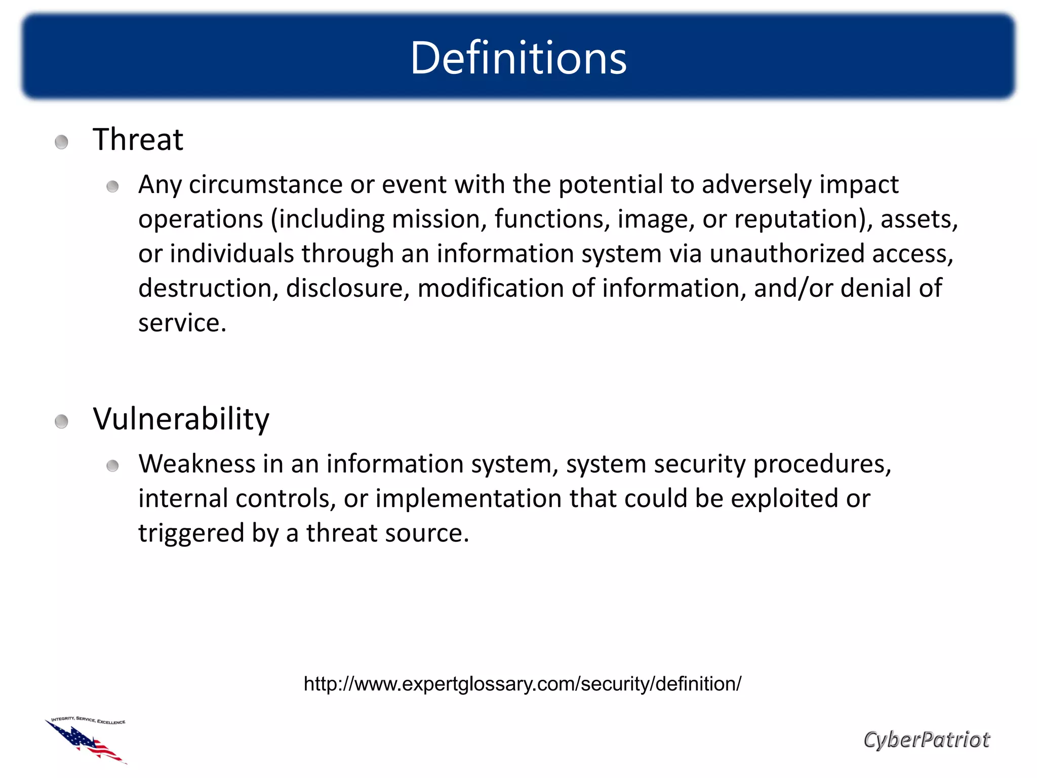 Definitions
Threat
   Any circumstance or event with the potential to adversely impact
   operations (including mission, functions, image, or reputation), assets,
   or individuals through an information system via unauthorized access,
   destruction, disclosure, modification of information, and/or denial of
   service.


Vulnerability
   Weakness in an information system, system security procedures,
   internal controls, or implementation that could be exploited or
   triggered by a threat source.




                 http://www.expertglossary.com/security/definition/
 