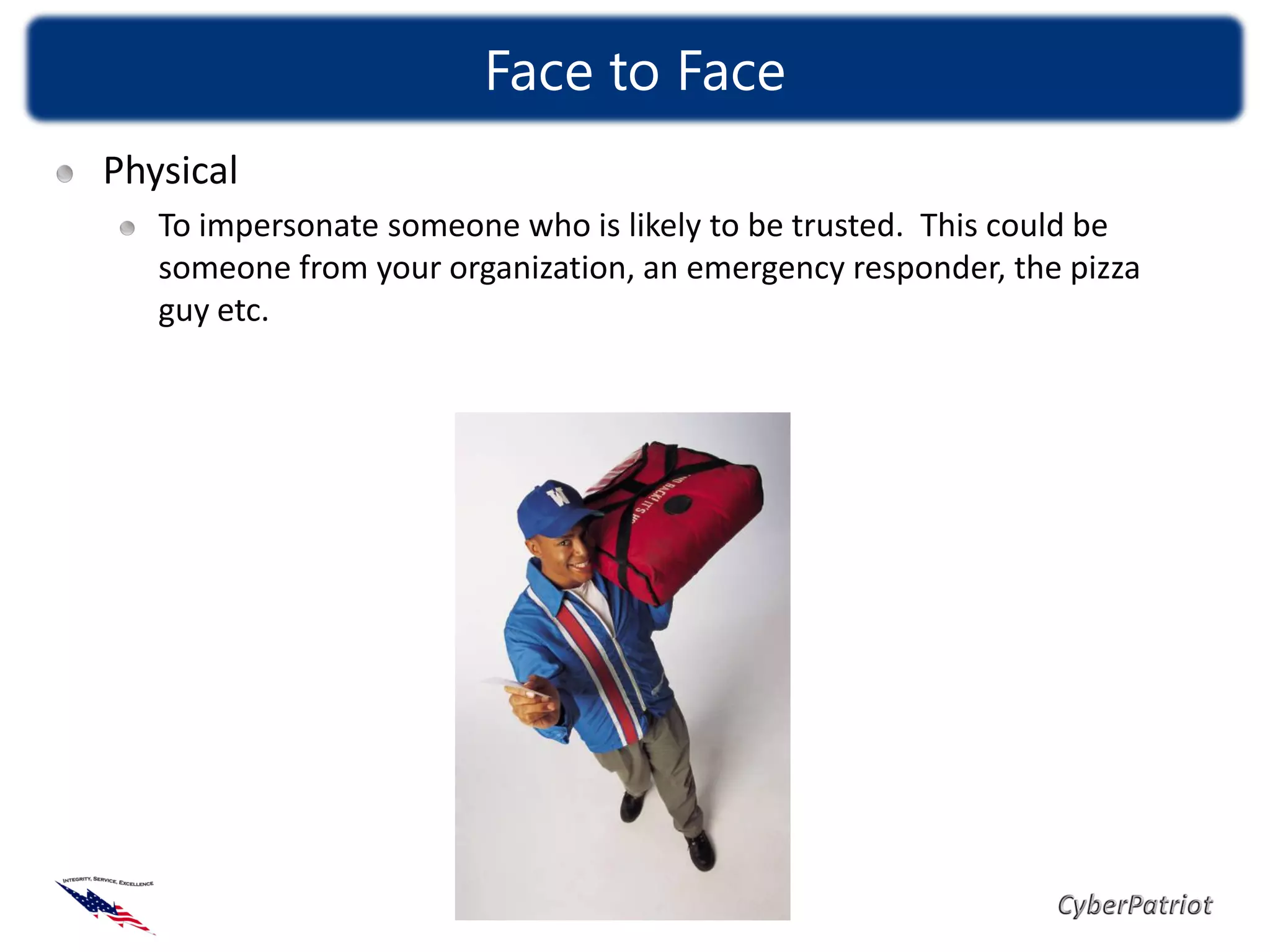 Face to Face
Physical
   To impersonate someone who is likely to be trusted. This could be
   someone from your organization, an emergency responder, the pizza
   guy etc.
 