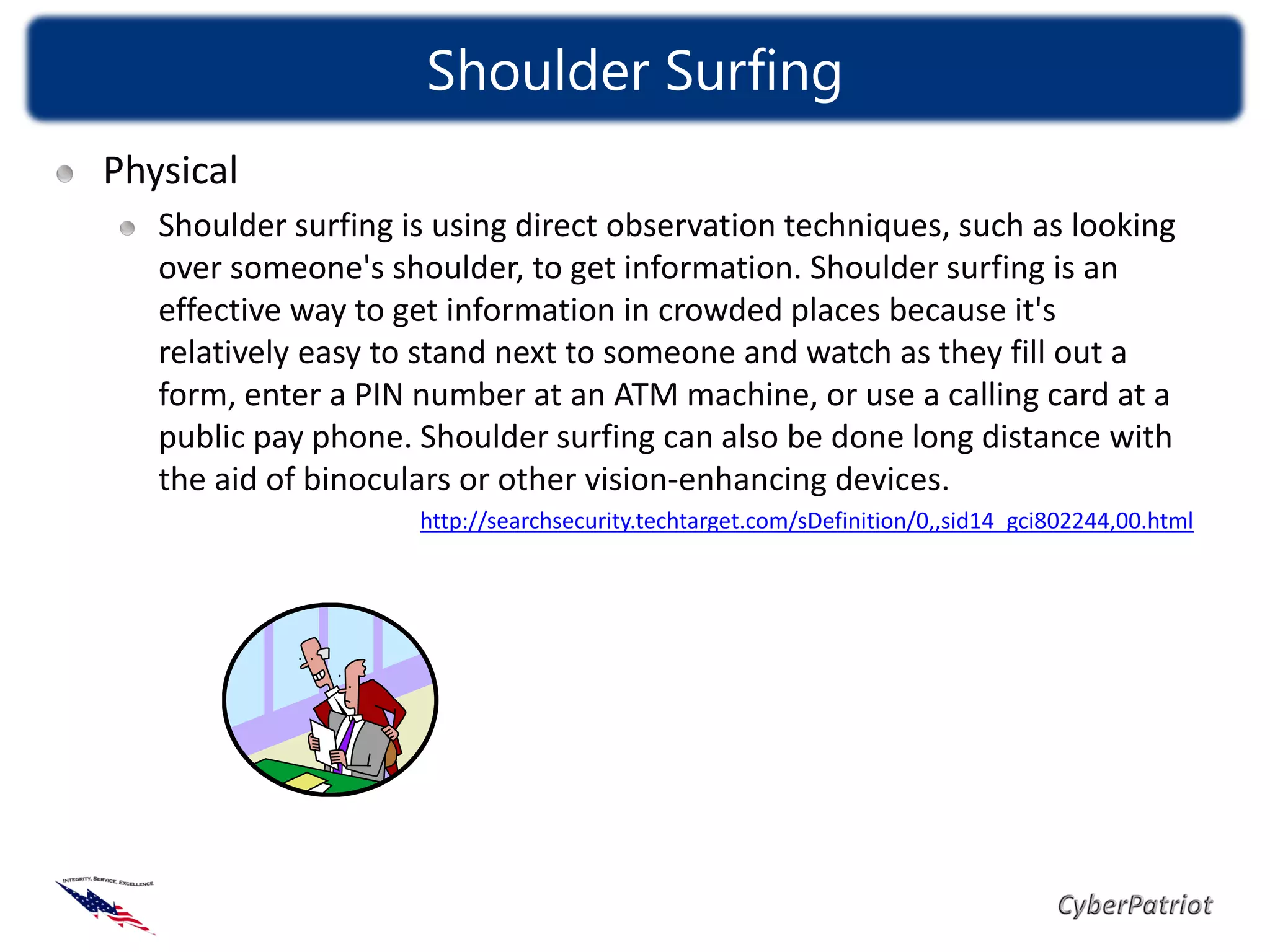 Shoulder Surfing
Physical
   Shoulder surfing is using direct observation techniques, such as looking
   over someone's shoulder, to get information. Shoulder surfing is an
   effective way to get information in crowded places because it's
   relatively easy to stand next to someone and watch as they fill out a
   form, enter a PIN number at an ATM machine, or use a calling card at a
   public pay phone. Shoulder surfing can also be done long distance with
   the aid of binoculars or other vision-enhancing devices.
                     http://searchsecurity.techtarget.com/sDefinition/0,,sid14_gci802244,00.html
 