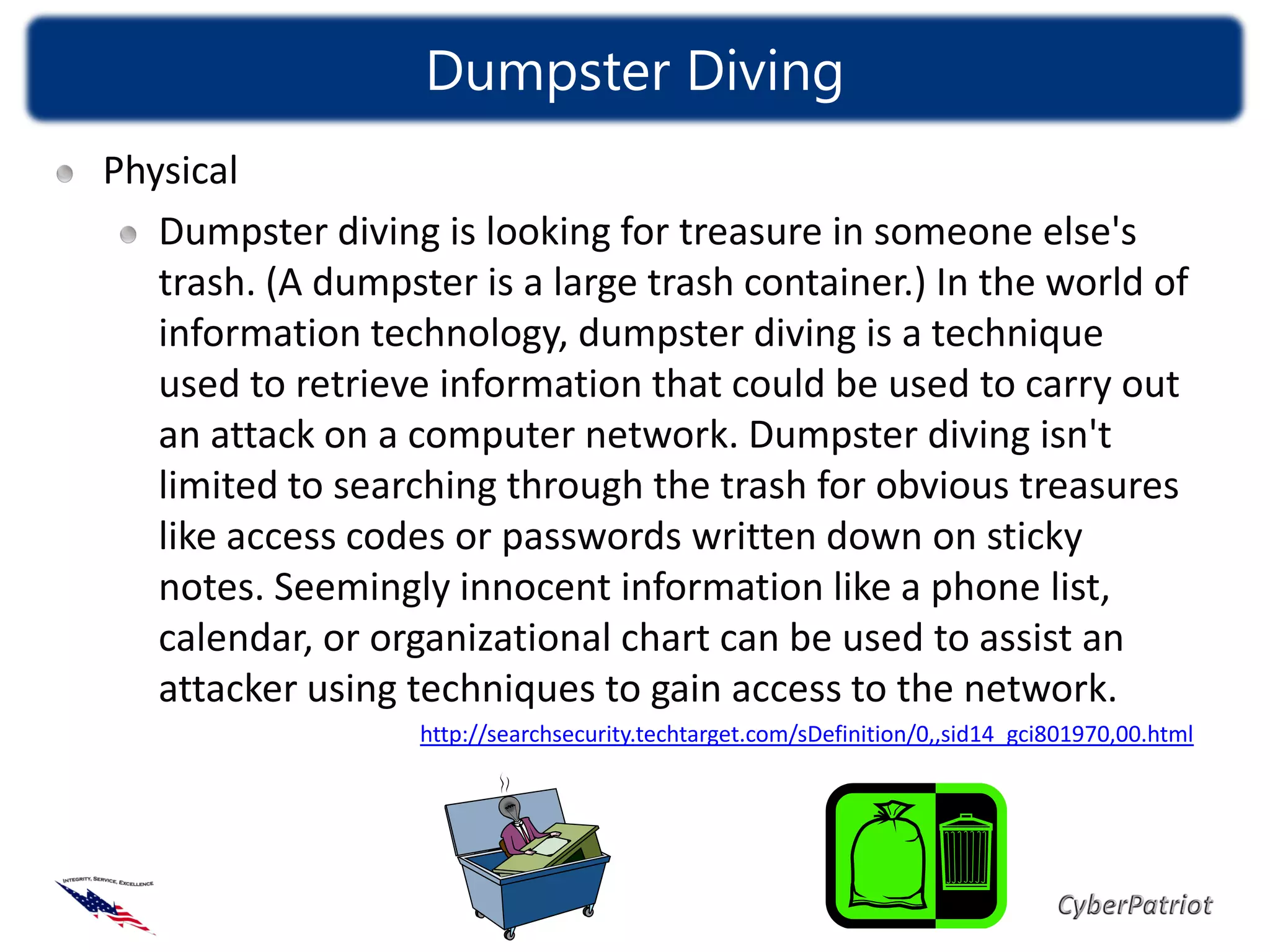 Dumpster Diving
Physical
   Dumpster diving is looking for treasure in someone else's
   trash. (A dumpster is a large trash container.) In the world of
   information technology, dumpster diving is a technique
   used to retrieve information that could be used to carry out
   an attack on a computer network. Dumpster diving isn't
   limited to searching through the trash for obvious treasures
   like access codes or passwords written down on sticky
   notes. Seemingly innocent information like a phone list,
   calendar, or organizational chart can be used to assist an
   attacker using techniques to gain access to the network.
                   http://searchsecurity.techtarget.com/sDefinition/0,,sid14_gci801970,00.html
 