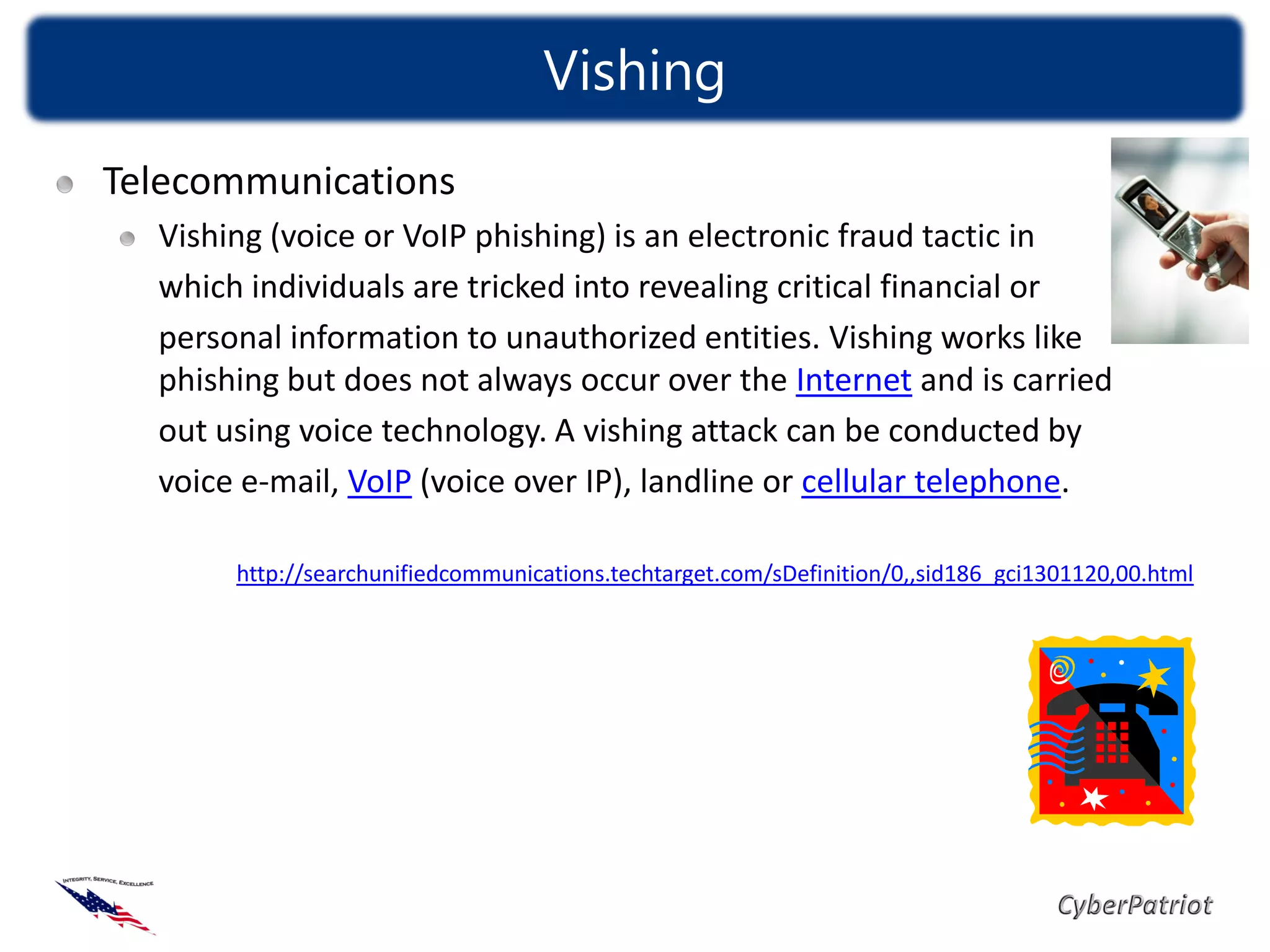 Vishing
                                  Vishing
Telecommunications
  Vishing (voice or VoIP phishing) is an electronic fraud tactic in
  which individuals are tricked into revealing critical financial or
  personal information to unauthorized entities. Vishing works like
  phishing but does not always occur over the Internet and is carried
  out using voice technology. A vishing attack can be conducted by
  voice e-mail, VoIP (voice over IP), landline or cellular telephone.

       http://searchunifiedcommunications.techtarget.com/sDefinition/0,,sid186_gci1301120,00.html
 