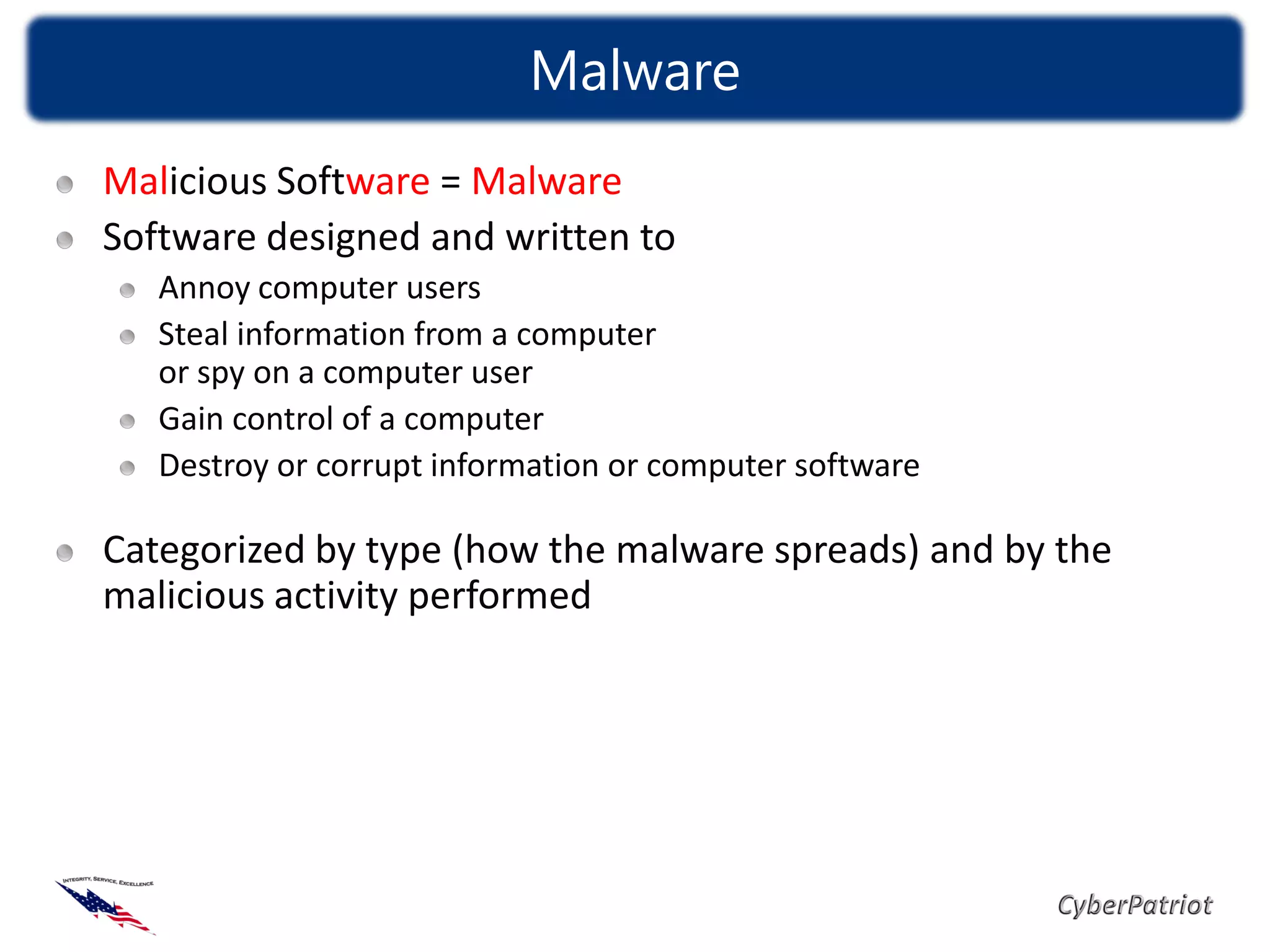 Malware
Malicious Software = Malware
Software designed and written to
   Annoy computer users
   Steal information from a computer
   or spy on a computer user
   Gain control of a computer
   Destroy or corrupt information or computer software

Categorized by type (how the malware spreads) and by the
malicious activity performed
 