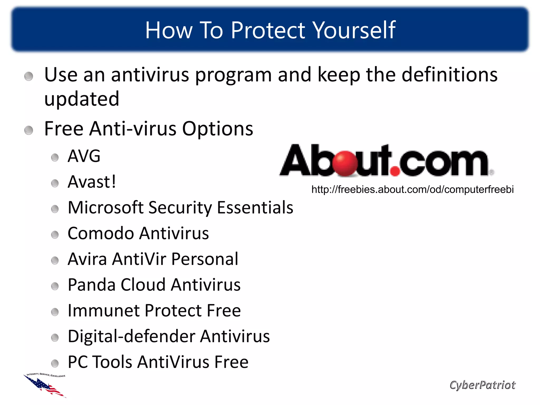 How To Protect Yourself
Use an antivirus program and keep the definitions
updated
Free Anti-virus Options
  AVG
  Avast!                          http://freebies.about.com/od/computerfreebi
  Microsoft Security Essentials
  Comodo Antivirus
  Avira AntiVir Personal
  Panda Cloud Antivirus
  Immunet Protect Free
  Digital-defender Antivirus
  PC Tools AntiVirus Free
 